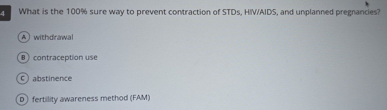 What is the 100% sure way to prevent contraction of STDs, HIV/AIDS, and unplanned pregnancies?
Awithdrawal
B contraception use
cabstinence
D fertility awareness method (FAM)