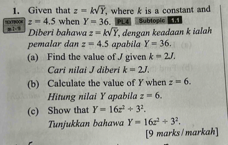 Given that z=ksqrt(Y) , where k is a constant and 
TEXTBOOK z=4.5 when Y=36. PL4 Subtopic 
pp. 2 - 16 
Diberi bahawa z=ksqrt(Y) , dengan keadaan k ialah 
pemalar dan z=4.5 apabila Y=36. 
(a) Find the value of J given k=2J. 
Cari nilai J diberi k=2J. 
(b) Calculate the value of Y when z=6. 
Hitung nilai Y apabila z=6. 
(c) Show that Y=16z^2/ 3^2. 
Tunjukkan bahawa Y=16z^2/ 3^2. 
[9 marks /markah]