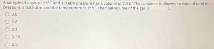 A sample of a gas at 25°C and 1.0 atm pressure has a volume of 2.5 L. The container is allowed to expand until the
pressure is 0.85 atm and the temperature is 15°C. The final volume of the gas is_ L.
3.0
2.8
2.1
0.38
2.6