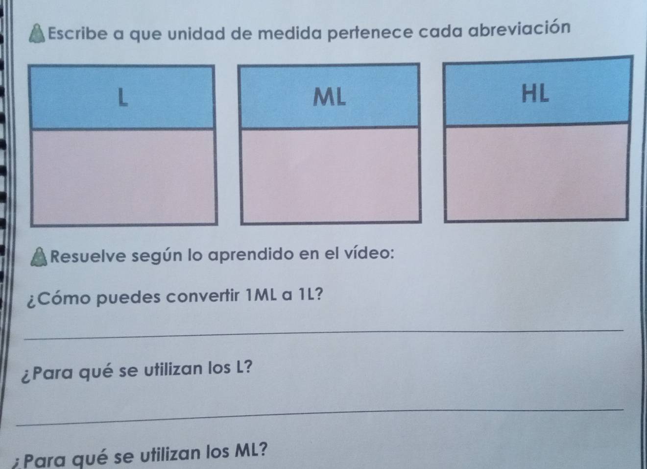 Escribe a que unidad de medida pertenece cada abreviación 
Resuelve según lo aprendido en el vídeo: 
¿Cómo puedes convertir 1ML a 1L? 
_ 
¿Para qué se utilizan los L? 
_ 
Para qué se utilizan los ML?