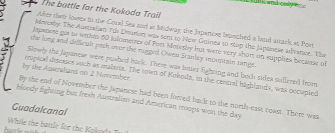 tie sunk and only one 
The battle for the Kokoda Trail 
After their losses in the Coral Sea and at Midway, the Japanese launched a land attack at Port 
Moresby The Australian 7th Division was sent to New Guinea to stop the Japanese advance. The 
Japanese got to within 60 kilometres of Port Moresby but were very short on supplies because of 
the long and difficult path over the rugged Owen Stanley mountain range. 
Slowly the Japanese were pushed back. There was bitter fighting and both sides suffered from 
by the Australians on 2 November. 
tropical diseases such as malaria. The town of Kokoda, in the central highlands, was occupied 
By the end of November the Japanese had been forced back to the north-east coast. There was 
bloody fighting but fresh Australian and American troops won the day 
Guadalcanal 
While the battle for the oko d