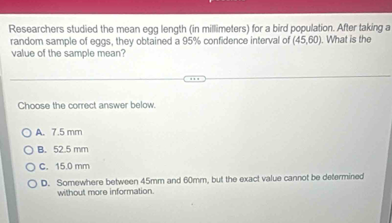 Researchers studied the mean egg length (in millimeters) for a bird population. After taking a
random sample of eggs, they obtained a 95% confidence interval of (45,60). What is the
value of the sample mean?
Choose the correct answer below.
A. 7.5 mm
B. 52.5 mm
C. 15.0 mm
D. Somewhere between 45mm and 60mm, but the exact value cannot be determined
without more information.