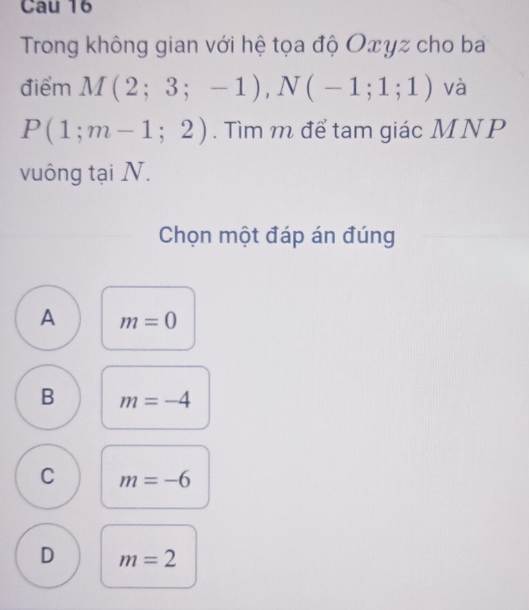 Cau 16
Trong không gian với hệ tọa độ Oxyz cho ba
điểm M(2;3;-1), N(-1;1;1) và
P(1;m-1;2). Tìm m để tam giác MNP
vuông tại N.
Chọn một đáp án đúng
A m=0
B m=-4
C m=-6
D m=2