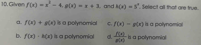 Given f(x)=x^2-4, g(x)=x+3 , and h(x)=5^x. Select all that are true.
a. f(x)+g(x) is a polynomial C. f(x)-g(x) is a polynomial
b. f(x)· h(x) is a polynomial d.  f(x)/g(x)  is a polynomial