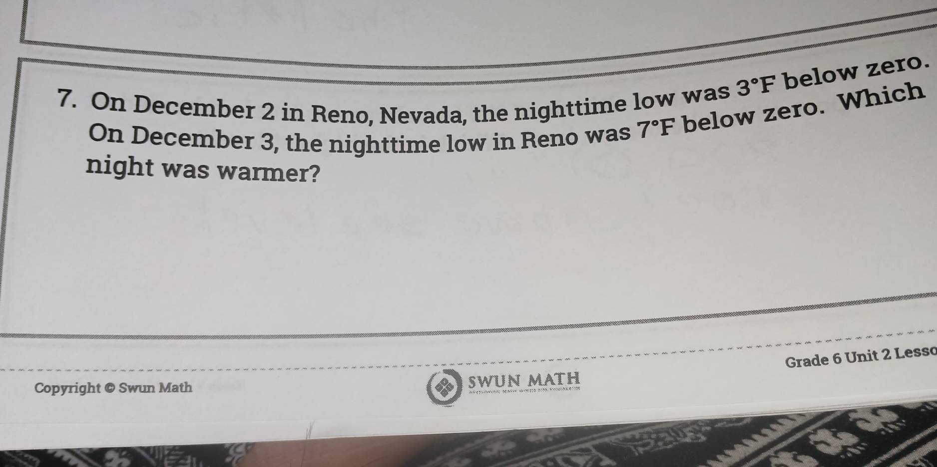 3°F below zero. 
7. On December 2 in Reno, Nevada, the nighttime low was 
On December 3, the nighttime low in Reno was 7°F below zero. Which 
night was warmer? 
Grade 6 Unit 2 Lesso 
Copyright @ Swun Math 
SWUN MATH