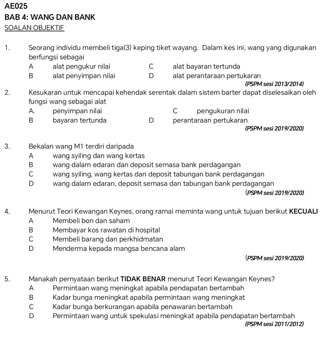 AE025
BAB 4: WANG DAN BANK
SOALAN OBJEKTIF
1. Seorang individu membeli tiga(3) keping tiket wayang. Dalam kes ini, wang yang digunakan
berfungsi sebagai
A alat pengukur nilai C alat bayaran tertunda
B alat penyimpan nilai D alat perantaraan pertukaran
(PSPM sesi 2013/2014)
2. Kesukaran untuk mencapai kehendak serentak dalam sistem barter dapat diselesaikan oleh
fungsi wang sebagai alat
A. penyimpan nilai C pengukuran nilai
Bbayaran tertunda D perantaraan pertukaran
(PSPM sesi 2019/2020)
3. Bekalan wang M1 terdiri daripada
A wang syiling dan wang kertas
B wang dalam edaran dan deposit semasa bank perdagangan
C wang syiling, wang kertas dan deposit tabungan bank perdagangan
D wang dalam edaran, deposit semasa dan tabungan bank perdagangan
(PSPM sesi 2019/2020)
4. Menurut Teori Kewangan Keynes, orang ramai meminta wang untuk tujuan berikut KECUALI
A Membeli bon dan saham
B Membayar kos rawatan di hospital
C Membeli barang dan perkhidmatan
D Menderma kepada mangsa bencana alam
(PSPM sesi 2019/2020)
5. Manakah pernyataan berikut TIDAK BENAR menurut Teori Kewangan Keynes?
A Permintaan wang meningkat apabila pendapatan bertambah
B Kadar bunga meningkat apabila permintaan wang meningkat
C Kadar bunga berkurangan apabila penawaran bertambah
D Permintaan wang untuk spekulasi meningkat apabila pendapatan bertambah
(PSPM sesi 2011/2012)