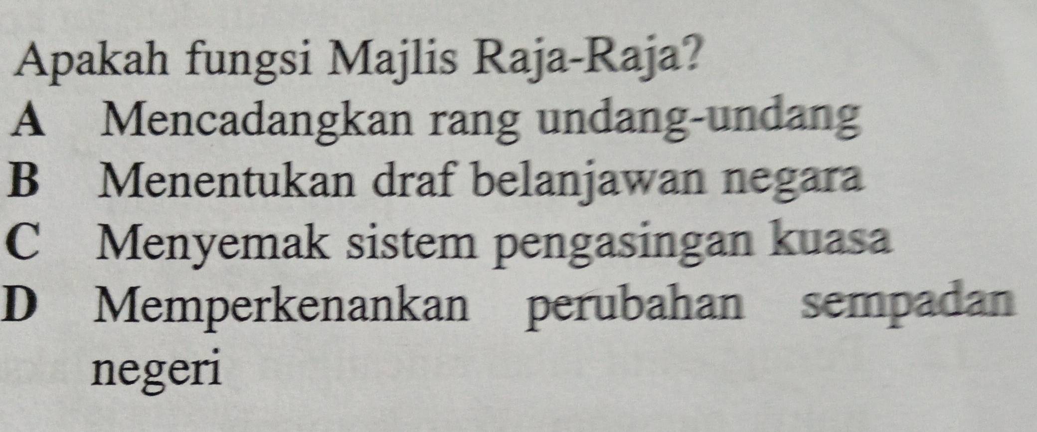 Apakah fungsi Majlis Raja-Raja?
A Mencadangkan rang undang-undang
B Menentukan draf belanjawan negara
C Menyemak sistem pengasingan kuasa
D Memperkenankan perubahan sempadan
negeri