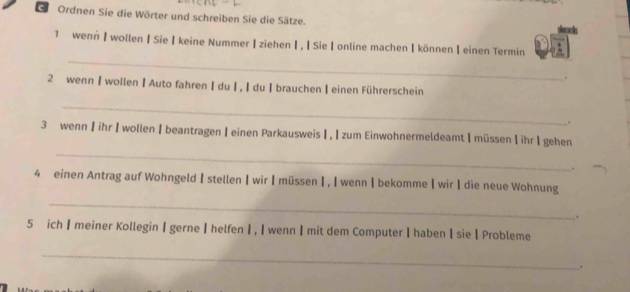 Gi Ordnen Sie die Wörter und schreiben Sie die Sätze. 
_ 
1 wenn 】 wollen | Sie keine Nummer | ziehen ┃ , ┃ Sie online machen | können 【 einen Termin 
. 
2 wenn | wollen | Auto fahren | du ┃ , ┃ du ┃brauchen ┃ einen Führerschein 
_ 
. 
_ 
3 wenn 】 ihr 】 wollen 【beantragen 】 einen Parkausweis ┃, 【 zum Einwohnermeldeamt| müssen 【 ihr | gehen 
. 
4 einen Antrag auf Wohngeld 【 stellen 】wir 【 müssen Ⅰ , I wenn ┃ bekomme ┃ wir ┃ die neue Wohnung 
_ 
. 
5 ich ┃ meiner Kollegin Ⅰ gerne ┃ helfen Ⅰ , ┃ wennI mit dem Computer ┃ haben I sie ┃ Probleme 
_ 
.