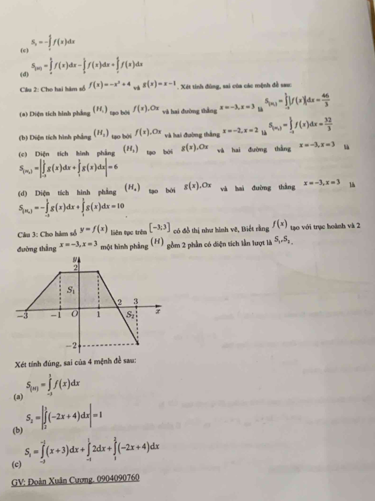 S,=-∈tlimits _0^(4f(x)dx
(c)
(d) S_(u))=∈tlimits _a^(bf(x)dx-∈tlimits _b^cf(x)dx+∈tlimits _r^df(x)dx
Câu 2: Cho hai hàm số f(x)=-x^2)+4 và g(x)=x-1. Xét tính đủng, sai của các mệnh đề sau:
(a) Diện tích hình phẳng (H_1) tạo bởi f(x),Ox và hai đường thằng x=-3,x=3 là S_(H_1)=∈tlimits _(-3)^1|f(x)|dx= 46/3 
(b) Diện tích hình phắng (H_2) tạo bởi f(x),Ox và hai đường thắng x=-2,x=2 là S_(H_2)=∈tlimits _(-2)^1f(x)dx= 32/3 
(c) Diện tích hình phẳng (H_3) tạo bởi g(x),Ox và hai đường thẳng x=-3,x=3 là
S_(H_2)=|∈tlimits _(-3)^1g(x)dx+∈tlimits _1^(3g(x)dx|=6
(d) Diện tích hình phẳng (H_4)) tạo bởi g(x),Ox và hai đường thắng x=-3,x=3 là
S_(H_4)=-∈tlimits _(-3)^1g(x)dx+∈tlimits _1^(1g(x)dx=10
Câu 3: Cho hàm số y=f(x) liên tục trên [-3;3] có đồ thị như hình vẽ, Biết rằng f(x) tạo với trục hoành và 2
đường thẳng x=-3,x=3 một hình phẳng (H) gồm 2 phần có diện tích lần lượt là S_1),S_2,
Xét tính đúng, sai của 4 mệnh đề sau:
(a) S_(H)=∈tlimits _(-3)^3f(x)dx
(b) S_2=|∈tlimits _2^(3(-2x+4)dx|=1
S_1)=∈tlimits _(-1)^(-1)(x+3)dx+∈tlimits _(-1)^12dx+∈tlimits _1^2(-2x+4)dx
(c)
GV: Đoàn Xuân Cương. 0904090760