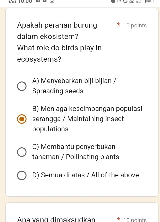 10:00 KB/s 78
LTE
Apakah peranan burung 10 points
dalam ekosistem?
What role do birds play in
ecosystems?
A) Menyebarkan biji-bijian /
Spreading seeds
B) Menjaga keseimbangan populasi
serangga / Maintaining insect
populations
C) Membantu penyerbukan
tanaman / Pollinating plants
D) Semua di atas / All of the above
Ana vạng dimaksudkan * 10 points