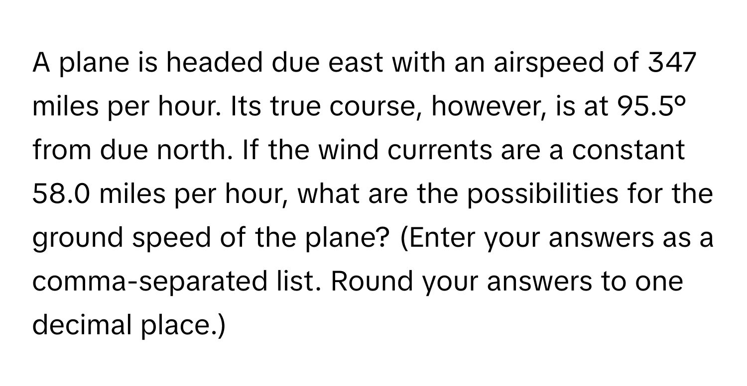 A plane is headed due east with an airspeed of 347 miles per hour. Its true course, however, is at 95.5° from due north. If the wind currents are a constant 58.0 miles per hour, what are the possibilities for the ground speed of the plane? (Enter your answers as a comma-separated list. Round your answers to one decimal place.)