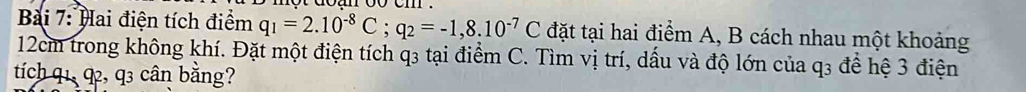 net doan oo em . 
Bài 7: Hai điện tích điểm q_1=2.10^(-8)C; q_2=-1,8.10^(-7)C đặt tại hai điểm A, B cách nhau một khoảng
12cm trong không khí. Đặt một điện tích q3 tại điểm C. Tìm vị trí, dấu và độ lớn của q3 để hệ 3 điện 
tích q1, q, q3 cân bằng