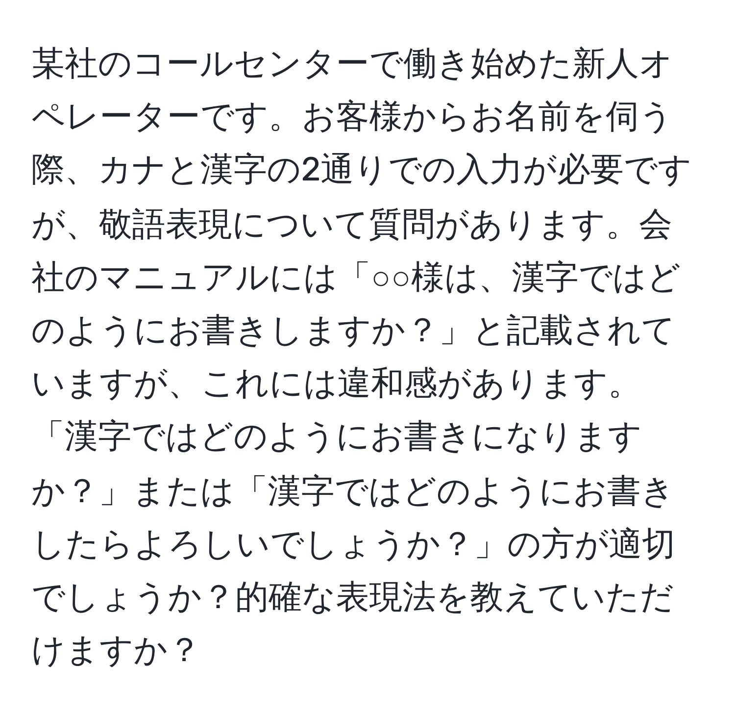 某社のコールセンターで働き始めた新人オペレーターです。お客様からお名前を伺う際、カナと漢字の2通りでの入力が必要ですが、敬語表現について質問があります。会社のマニュアルには「○○様は、漢字ではどのようにお書きしますか？」と記載されていますが、これには違和感があります。「漢字ではどのようにお書きになりますか？」または「漢字ではどのようにお書きしたらよろしいでしょうか？」の方が適切でしょうか？的確な表現法を教えていただけますか？