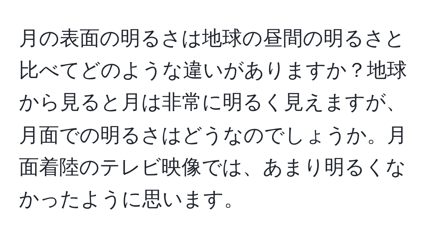 月の表面の明るさは地球の昼間の明るさと比べてどのような違いがありますか？地球から見ると月は非常に明るく見えますが、月面での明るさはどうなのでしょうか。月面着陸のテレビ映像では、あまり明るくなかったように思います。