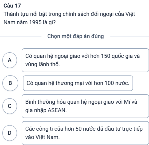 Thành tựu nổi bật trong chính sách đối ngoại của Việt
Nam năm 1995 là gì?
Chọn một đáp án đúng
A Có quan hệ ngoại giao với hơn 150 quốc gia và
vùng lãnh thổ.
B Có quan hệ thương mại với hơn 100 nước.
Bình thường hóa quan hệ ngoại giao với Mĩ và
C
gia nhập ASEAN.
D Các công ti của hơn 50 nước đã đầu tư trực tiếp
vào Việt Nam.