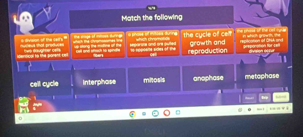 168
Match the following
a division of the cell's the stage of mitosis during a phase of mitosis durin the phase of the cell cyci 
nucleus that produces which the chromosomes line which chromatids the cycle of cel? in which growth, the
two daughter cells up along the midline of the separate and are pulled growth and replication of DNA and
cell and attach to spindle 
identical to the parent cell fibers to opposite sides of the cell reproduction preparation for cell division occur
cell cycle Interphase mitosis anaphase metaphase
1 Rasel Skip Submit
Jayla
G 8:38 US
Nov 3