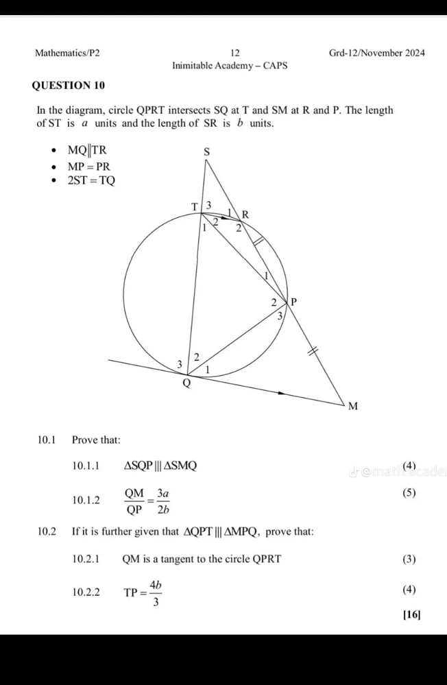 Mathematics/P2 12 Grd-12/November 2024 
Inimitable Academy - CAPS 
QUESTION 10 
In the diagram, circle QPRT intersects SQ at T and SM at R and P. The length 
of ST is a units and the length of SR is b units.
MQ||TR
MP=PR
2ST=TQ
10.1 Prove that: 
10.1.1 △ SQP|||△ SMQ (4) 
10.1.2  QM/QP = 3a/2b  (5) 
10.2 If it is further given that △ QPT|||△ MPQ , prove that: 
10.2.1 QM is a tangent to the circle QPRT (3) 
10.2.2 TP= 4b/3  (4) 
[16]