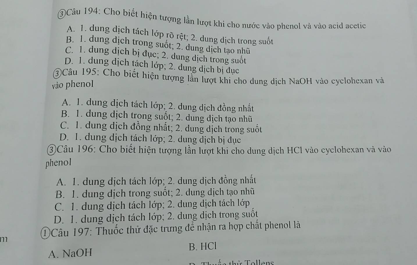 ③Câu 194: Cho biết hiện tượng lần lượt khi cho nước vào phenol và vào acid acetic
A. 1. dung dịch tách lớp rõ rệt; 2. dung dịch trong suốt
B. 1. dung dịch trong suốt; 2. dung dịch tạo nhũ
C. 1. dung dịch bị đục; 2. dung dịch trong suốt
D. 1. dung dịch tách lớp; 2. dung dịch bị đục
③Câu 195: Cho biết hiện tượng lần lượt khi cho dung dịch NaOH vào cyclohexan và
vào phenol
A. 1. dung dịch tách lớp; 2. dung dịch đồng nhất
B. 1. dung dịch trong suốt; 2. dung dịch tạo nhũ
C. 1. dung dịch đồng nhất; 2. dung dịch trong suốt
D. 1. dung dịch tách lớp; 2. dung dịch bị đục
③Câu 196: Cho biết hiện tượng lần lượt khi cho dung dịch HCl vào cyclohexan và vào
phenol
A. 1. dung dịch tách lớp; 2. dung dịch đồng nhất
B. 1. dung dịch trong suốt; 2. dung dịch tạo nhũ
C. 1. dung dịch tách lớp; 2. dung dịch tách lớp
D. 1. dung dịch tách lớp; 2. dung dịch trong suốt
①Câu 197: Thuốc thử đặc trưng để nhận ra hợp chất phenol là
m
B. HCl
A. NaOH
Tollens