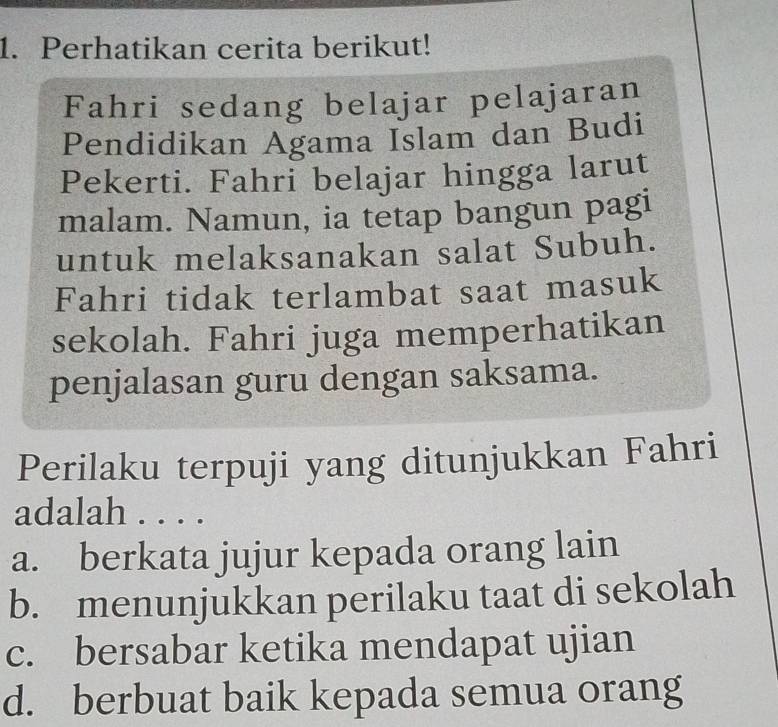 Perhatikan cerita berikut!
Fahri sedang belajar pelajaran
Pendidikan Agama Islam dan Budi
Pekerti. Fahri belajar hingga larut
malam. Namun, ia tetap bangun pagi
untuk melaksanakan salat Subuh.
Fahri tidak terlambat saat masuk
sekolah. Fahri juga memperhatikan
penjalasan guru dengan saksama.
Perilaku terpuji yang ditunjukkan Fahri
adalah . . . .
a. berkata jujur kepada orang lain
b. menunjukkan perilaku taat di sekolah
c. bersabar ketika mendapat ujian
d. berbuat baik kepada semua orang