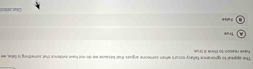 The appeal to ignorance fallacy occurs when someone argues that because we do not have evidence that something is false, we
have reason to think it true.
A True
B False
Clear selecti