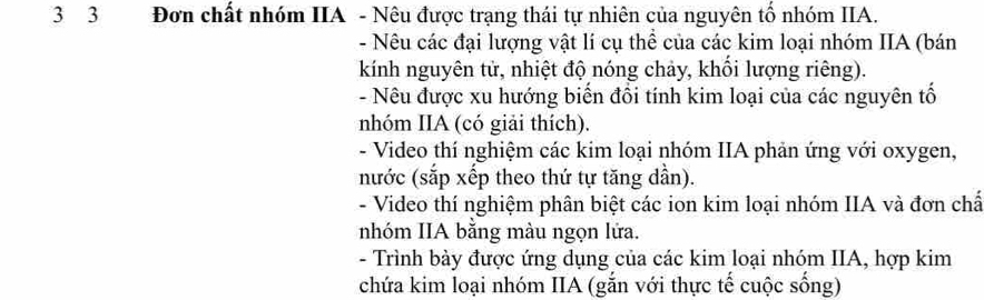 3 3 Đơn chất nhóm IIA - Nêu được trạng thái tự nhiên của nguyên tố nhóm IIA. 
- Nêu các đại lượng vật lí cụ thể của các kim loại nhóm IIA (bán 
kính nguyên tử, nhiệt độ nóng chảy, khối lượng riêng). 
- Nêu được xu hướng biến đổi tính kim loại của các nguyên tố 
nhóm IIA (có giải thích). 
- Video thí nghiệm các kim loại nhóm IIA phản ứng với oxygen, 
nước (sắp xếp theo thứ tự tăng dần). 
- Video thí nghiệm phân biệt các ion kim loại nhóm IIA và đơn chấ 
nhóm IIA bằng màu ngọn lửa. 
- Trình bày được ứng dụng của các kim loại nhóm IIA, hợp kim 
chứa kim loại nhóm IIA (gắn với thực tế cuộc sống)