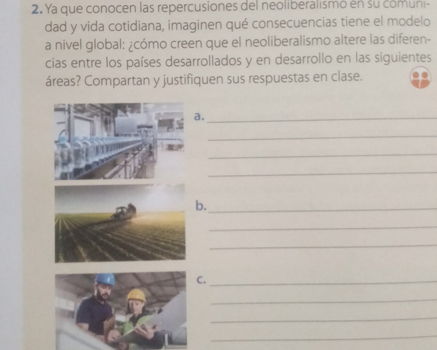 Ya que conocen las repercusiones del neoliberalismo en su comuni- 
dad y vida cotidiana, imaginen qué consecuencias tiene el modelo 
a nivel global: ¿cómo creen que el neoliberalismo altere las diferen- 
cias entre los países desarrollados y en desarrollo en las siguientes 
áreas? Compartan y justifiquen sus respuestas en clase. 
a._ 
_ 
_ 
_ 
b._ 
_ 
_ 
._ 
_ 
_ 
_