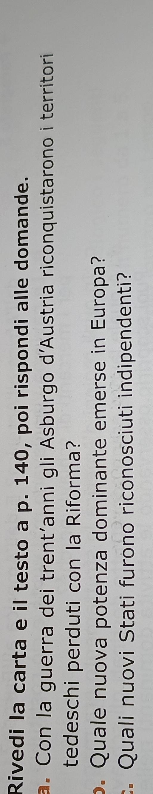 Rivedi la carta e il testo a p. 140, poi rispondi alle domande. 
a. Con la guerra dei trent'anni gli Asburgo d'Austria riconquistarono i territori 
tedeschi perduti con la Riforma? 
o. Quale nuova potenza dominante emerse in Europa? 
. Quali nuovi Stati furono riconosciuti indipendenti?