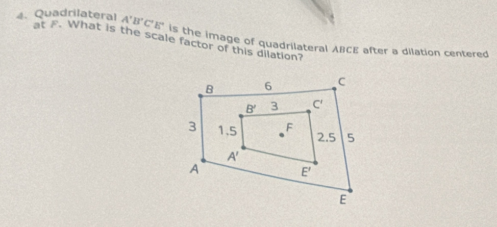 Quadrilateral A'B'C'E'
at F. What is the scale factor of this dilation? is the image of quadrilateral ABCE after a dilation centered