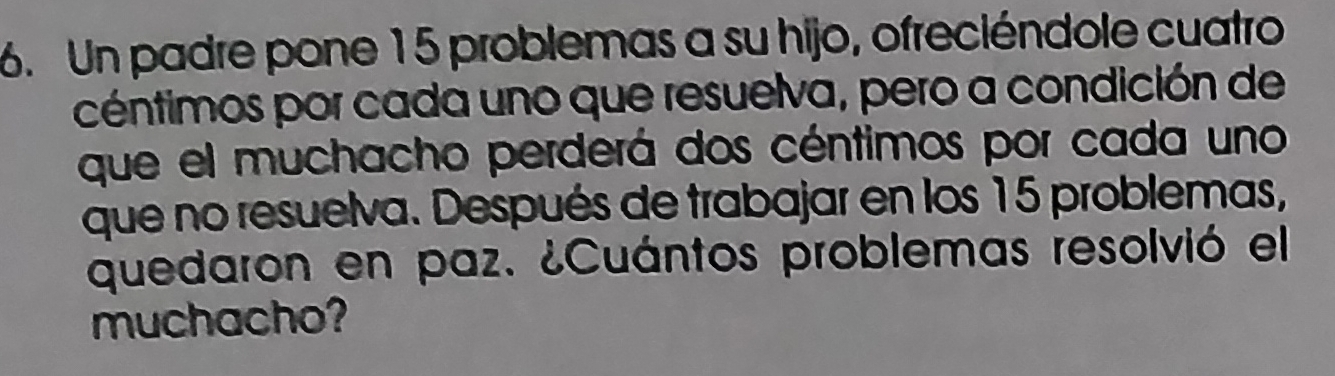 Un padre pone 15 problemas a su hijo, ofreciéndole cuatro 
céntimos por cada uno que resuelva, pero a condición de 
que el muchacho perderá dos céntimos por cada uno 
que no resuelva. Después de trabajar en los 15 problemas, 
quedaron en paz. ¿Cuántos problemas resolvió el 
muchacho?