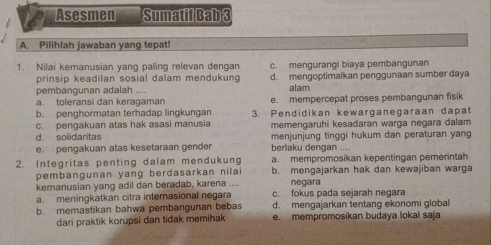 Asesmen Sumatif Bab 3
A. Pilihlah jawaban yang tepat!
1. Nilai kemanusian yang paling relevan dengan c. mengurangi biaya pembangunan
prinsip keadilan sosial dalam mendukung d. mengoptimalkan penggunaan sumber daya
pembangunan adalah .... alam
a. toleransi dan keragaman e. mempercepat proses pembangunan fisik
b. penghormatan terhadap lingkungan 3. Pendidikan kewarganegaraan dapat
c. pengakuan atas hak asasi manusia memengaruhi kesadaran warga negara dalam
d. solidaritas menjunjung tinggi hukum dan peraturan yang
e. pengakuan atas kesetaraan gender berlaku dengan ....
2. Integritas penting dalam mendukung a. mempromosikan kepentingan pemerintah
pembangunan yang berdasarkan nilai b. mengajarkan hak dan kewajiban warga
kemanusian yang adil dan beradab, karena .... negara
a. meningkatkan citra internasional negara c. fokus pada sejarah negara
b. memastikan bahwa pembangunan bebas d. mengajarkan tentang ekonomi global
dari praktik korupsi dan tidak memihak e. mempromosikan budaya lokal saja