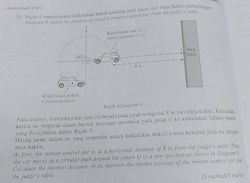 Kertax Model SPM |
(b) Rajah 9 menunjukkan kedudukan kereta kawalan jauh Jason dari meja hakim pertandingan
Dn's remote-control car from the judge's table.
Rajah 9/Diagram 9
Pada asalnya, kereta kawalan jauh itu berada pada jarak mengufuk 8 m dari meja hakim. Kemudia
kereta itu bergerak dalam bentuk pusingan membulat pada pusat O ke kedudukan baharu sepem
yang ditunjukkan dalam Rajah 9.
Hitung jarak, dalam m, yang terpendek antara kedudukan terkini kereta kawalan jauh itu dengan
meja hakim.
At first, the remote-control car is at a horizontal distance of 8 m from the judge's table. Then,
the car moves in a circular path around the centre O to a new position as shown in Diagram 9.
Calculate the shortest distance, in m. between the current position of the remote-control car and
the judge's table.
[3 markah/3 marks]