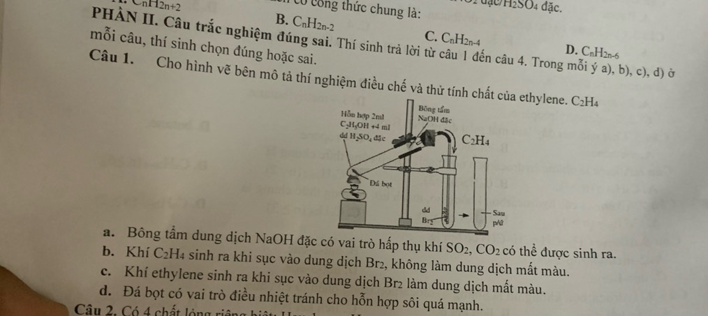 anH2n+2
31 đặc/H₂SO4 đặc.
Có công thức chung là:
B. C_nH_2n-2
C. C_nH_2n-4
PHÀN II. Câu trắc nghiệm đúng sai. Thí sinh trả lời từ câu 1 đến câu 4. Trong mỗi ý a), b), c), d) ở
mỗi câu, thí sinh chọn đúng hoặc sai.
D. C_nH_2n-6
Câu 1. Cho hình vẽ bên mô tả thí nghiệm điều chế và thử tính chethylene. C_2H_4
a. Bông tầm dung dịch NaOH đặc có vai trò hấp thụ khí SO_2 CO_2 có thể được sinh ra.
b. Khí C₂H4 sinh ra khi sục vào dung dịch Br₂, không làm dung dịch mất màu.
c. Khí ethylene sinh ra khi sục vào dung dịch Br2 làm dung dịch mất màu.
d. Đá bọt có vai trò điều nhiệt tránh cho hỗn hợp sôi quá mạnh.
Câu 2. Có 4 chất ló ng n