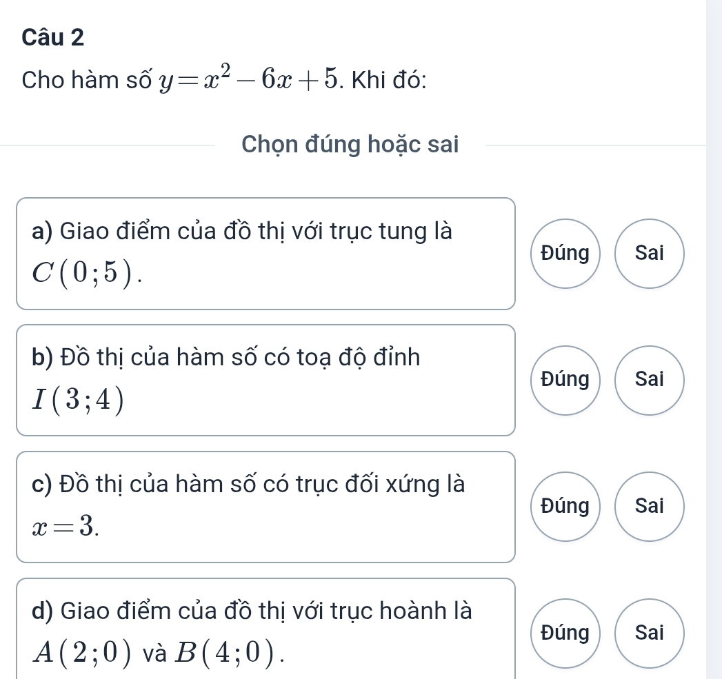 Cho hàm số y=x^2-6x+5. Khi đó:
Chọn đúng hoặc sai
a) Giao điểm của đồ thị với trục tung là
Đúng Sai
C(0;5). 
b) Đồ thị của hàm số có toạ độ đỉnh
I(3;4)
Đúng Sai
c) Đồ thị của hàm số có trục đối xứng là
Đúng Sai
x=3. 
d) Giao điểm của đồ thị với trục hoành là
Đúng Sai
A(2;0) và B(4;0).