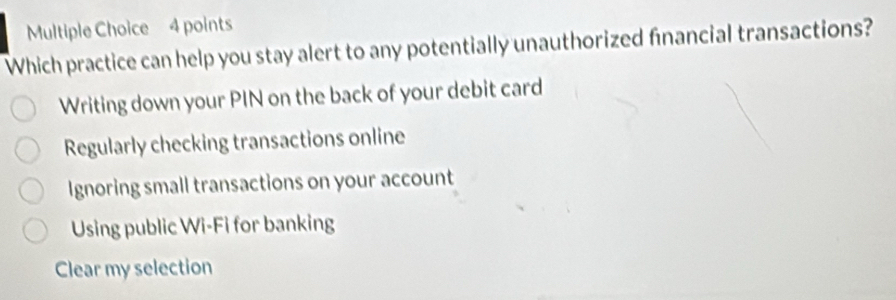 Which practice can help you stay alert to any potentially unauthorized financial transactions?
Writing down your PIN on the back of your debit card
Regularly checking transactions online
Ignoring small transactions on your account
Using public Wi-Fi for banking
Clear my selection