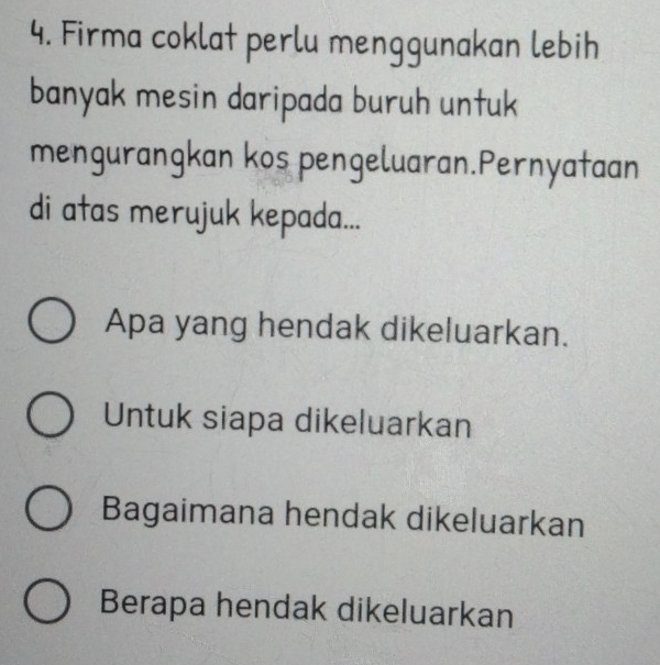 Firma coklat perlu menggunakan lebih 
banyak mesin daripada buruh untuk 
mengurangkan kos pengeluaran.Pernyataan 
di atas merujuk kepada... 
Apa yang hendak dikeluarkan. 
Untuk siapa dikeluarkan 
Bagaimana hendak dikeluarkan 
Berapa hendak dikeluarkan