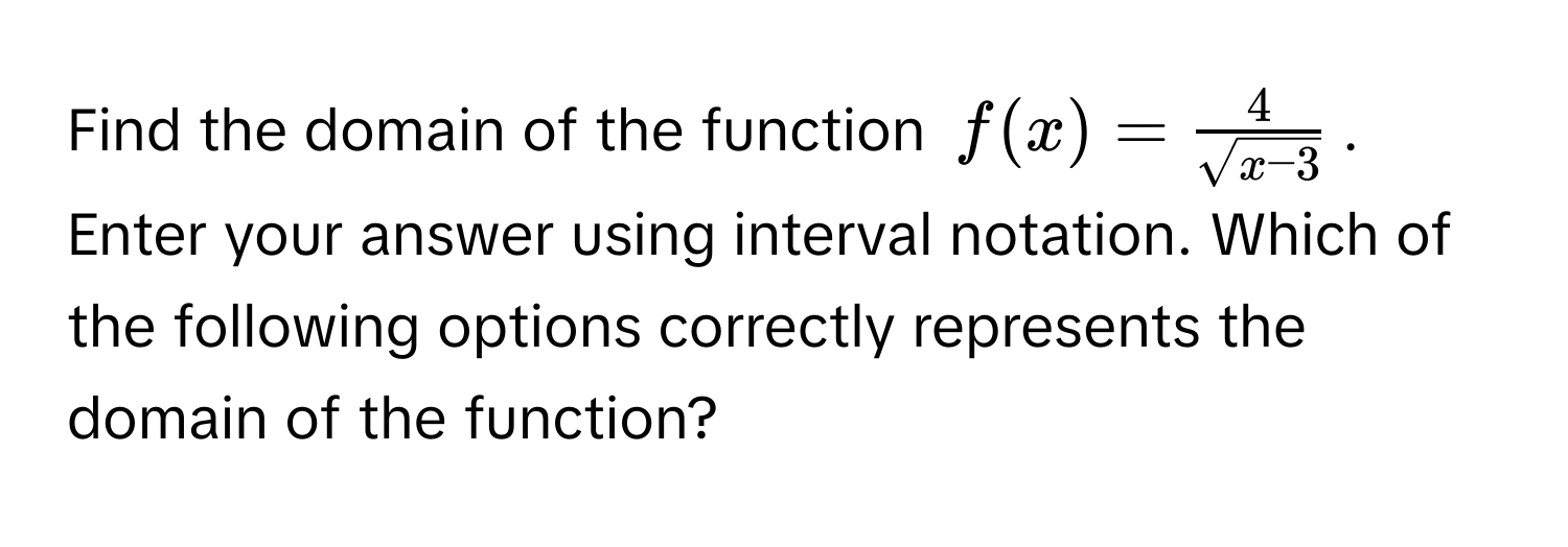 Find the domain of the function $f(x) =  4/sqrt(x-3) $. Enter your answer using interval notation. Which of the following options correctly represents the domain of the function?