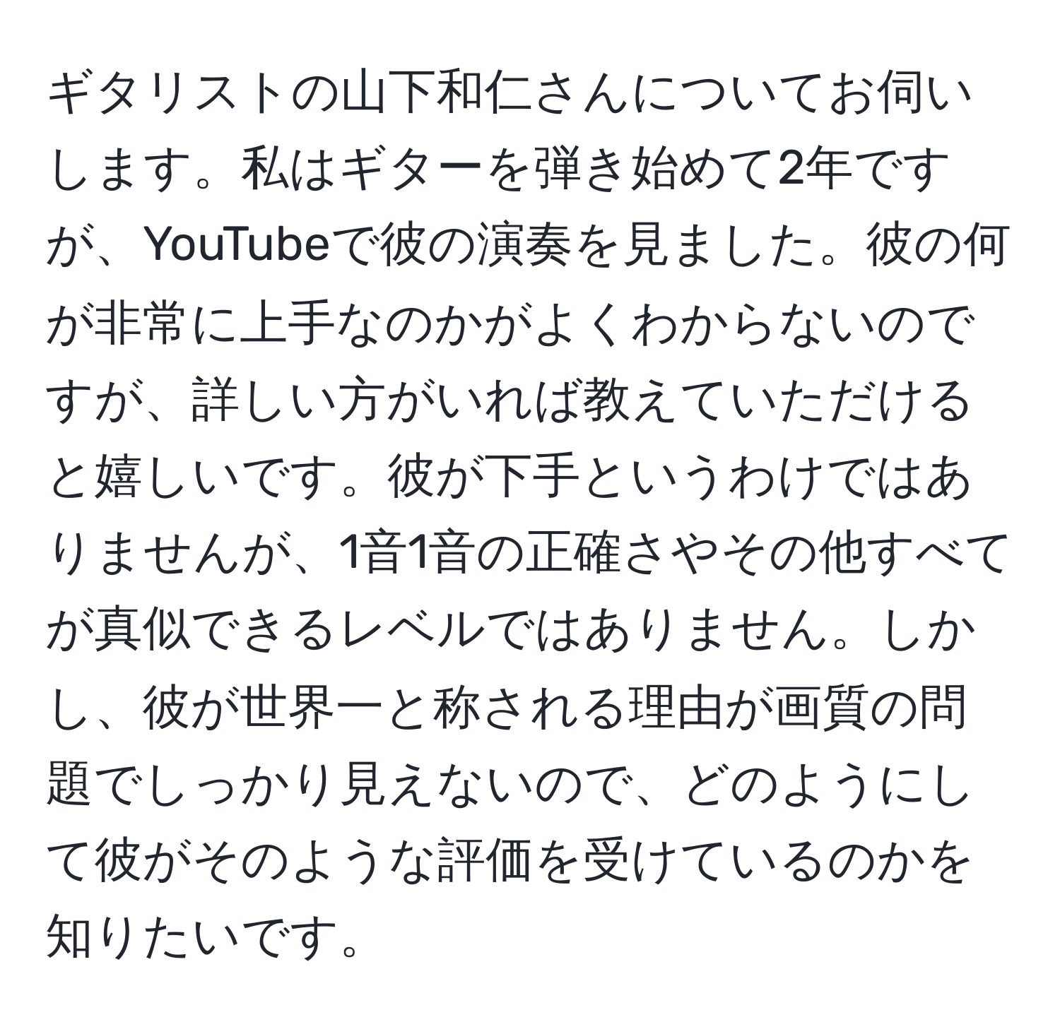 ギタリストの山下和仁さんについてお伺いします。私はギターを弾き始めて2年ですが、YouTubeで彼の演奏を見ました。彼の何が非常に上手なのかがよくわからないのですが、詳しい方がいれば教えていただけると嬉しいです。彼が下手というわけではありませんが、1音1音の正確さやその他すべてが真似できるレベルではありません。しかし、彼が世界一と称される理由が画質の問題でしっかり見えないので、どのようにして彼がそのような評価を受けているのかを知りたいです。