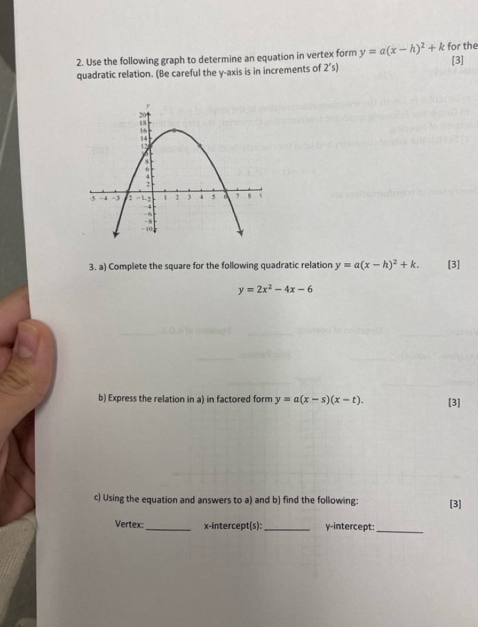 Use the following graph to determine an equation in vertex form y=a(x-h)^2+k for the [3] 
quadratic relation. (Be careful the y-axis is in increments of 2's)
3. a) Complete the square for the following quadratic relation y=a(x-h)^2+k. [3]
y=2x^2-4x-6
b) Express the relation in a) in factored form y=a(x-s)(x-t). [3] 
c) Using the equation and answers to a) and b) find the following: [3] 
Vertex:_ x-intercept(s):_ y-intercept:_