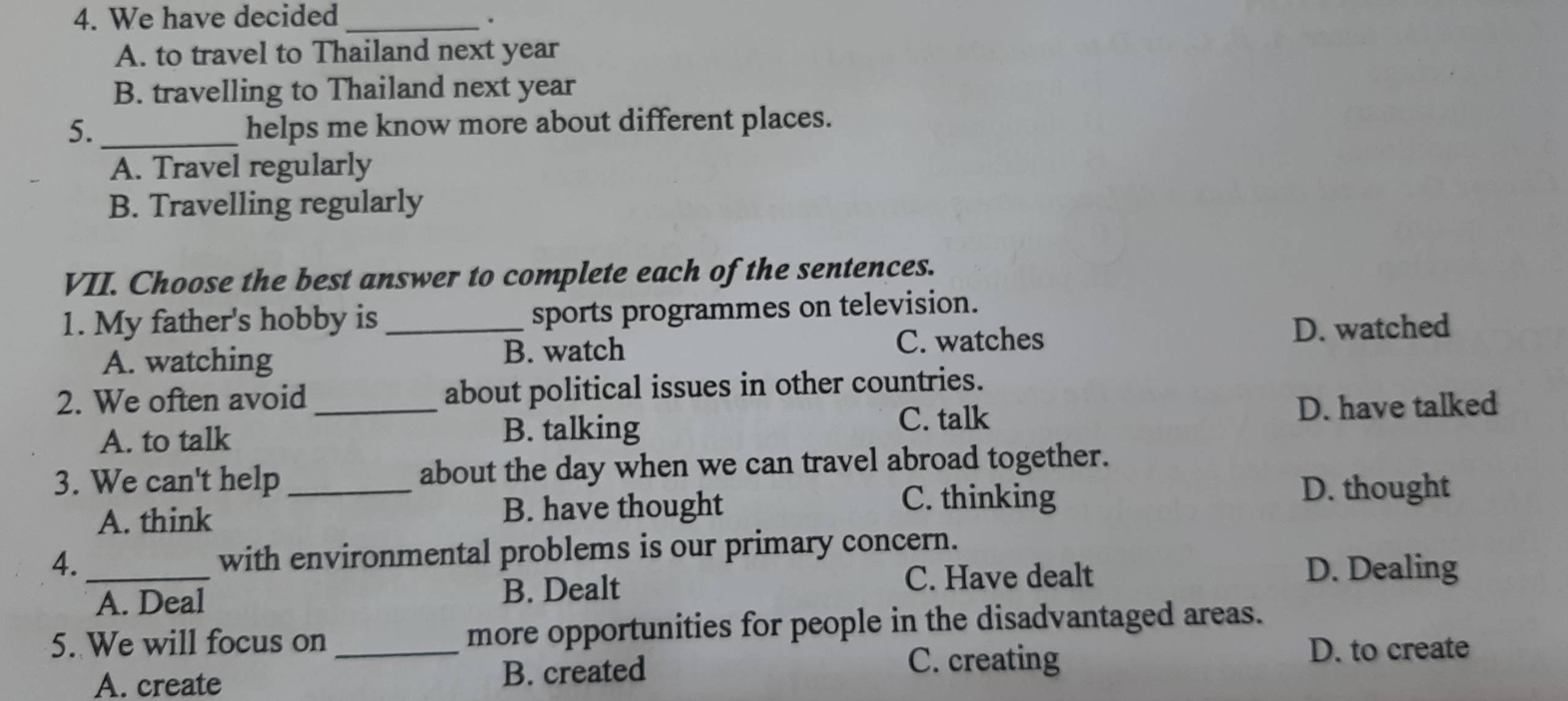 We have decided_ .
A. to travel to Thailand next year
B. travelling to Thailand next year
5._ helps me know more about different places.
A. Travel regularly
B. Travelling regularly
VII. Choose the best answer to complete each of the sentences.
1. My father's hobby is sports programmes on television.
A. watching _B. watch C. watches D. watched
2. We often avoid _about political issues in other countries.
A. to talk D. have talked
B. talking C. talk
3. We can't help_ about the day when we can travel abroad together.
A. think B. have thought
C. thinking D. thought
4. _with environmental problems is our primary concern.
C. Have dealt D. Dealing
A. Deal B. Dealt
5. We will focus on_ more opportunities for people in the disadvantaged areas.
D. to create
A. create B. created
C. creating