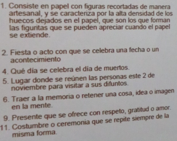 Consiste en papel con figuras recortadas de manera 
artesanal, y se caracteriza por la alta densidad de los 
huecos dejados en el papel, que son los que forman 
las figuritas que se pueden apreciar cuando el papel 
se extiende. 
2. Fiesta o acto con que se celebra una fecha o un 
acontecimiento 
4. Qué día se celebra el día de muertos. 
5. Lugar donde se reúnen las personas este 2 de 
noviembre para visitar a sus difuntos. 
6. Traer a la memoria o retener una cosa, idea o imagen 
en la mente. 
9. Presente que se ofrece con respeto, gratitud o amor. 
11. Costumbre o ceremonia que se repite siempre de la 
misma forma.