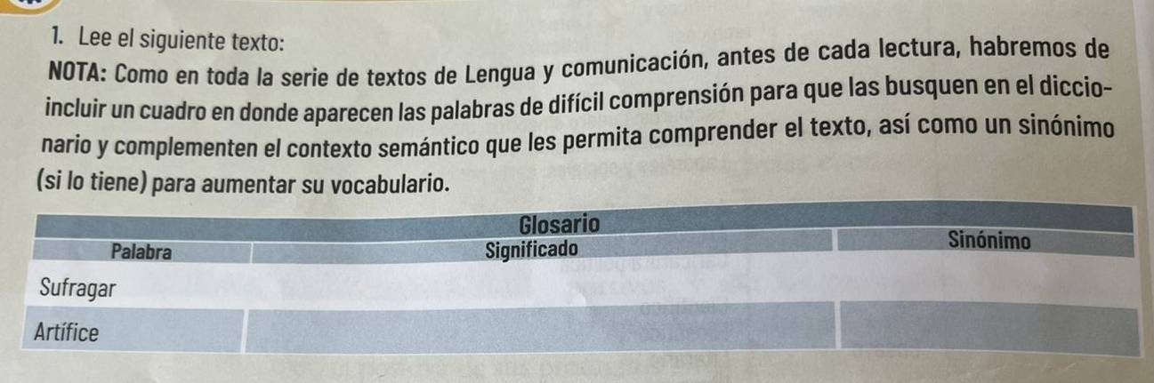 Lee el siguiente texto: 
NOTA: Como en toda la serie de textos de Lengua y comunicación, antes de cada lectura, habremos de 
incluir un cuadro en donde aparecen las palabras de difícil comprensión para que las busquen en el diccio- 
nario y complementen el contexto semántico que les permita comprender el texto, así como un sinónimo 
(si lo tiene) para aumentar su vocabulario.