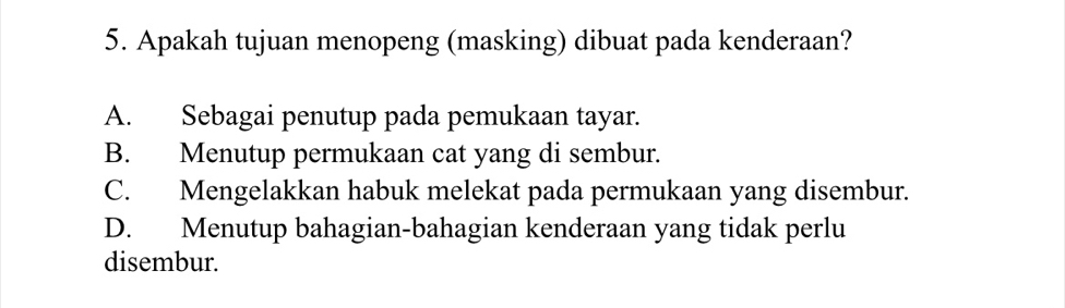 Apakah tujuan menopeng (masking) dibuat pada kenderaan?
A. Sebagai penutup pada pemukaan tayar.
B. Menutup permukaan cat yang di sembur.
C. Mengelakkan habuk melekat pada permukaan yang disembur.
D. Menutup bahagian-bahagian kenderaan yang tidak perlu
disembur.