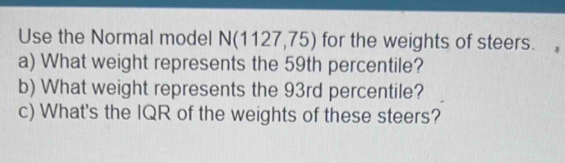 Use the Normal model N(1127,75) for the weights of steers. 
a) What weight represents the 59th percentile? 
b) What weight represents the 93rd percentile? 
c) What's the IQR of the weights of these steers?