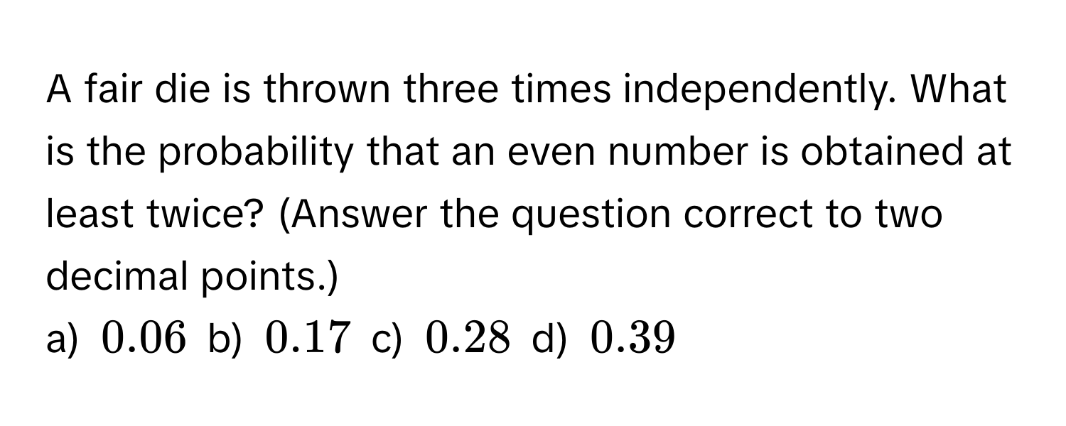 A fair die is thrown three times independently. What is the probability that an even number is obtained at least twice? (Answer the question correct to two decimal points.) 
a) 0.06 b) 0.17 c) 0.28 d) 0.39