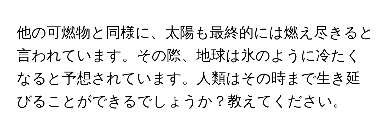 他の可燃物と同様に、太陽も最終的には燃え尽きると言われています。その際、地球は氷のように冷たくなると予想されています。人類はその時まで生き延びることができるでしょうか？教えてください。