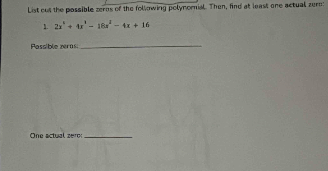 List out the possible zeros of the following polynomial. Then, find at least one actual zero: 
1. 2x^4+4x^3-18x^2-4x+16
Possible zeros: 
_ 
One actual zero:_