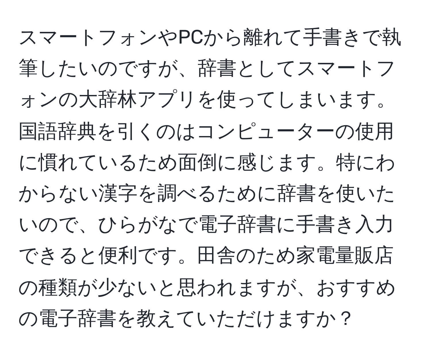 スマートフォンやPCから離れて手書きで執筆したいのですが、辞書としてスマートフォンの大辞林アプリを使ってしまいます。国語辞典を引くのはコンピューターの使用に慣れているため面倒に感じます。特にわからない漢字を調べるために辞書を使いたいので、ひらがなで電子辞書に手書き入力できると便利です。田舎のため家電量販店の種類が少ないと思われますが、おすすめの電子辞書を教えていただけますか？