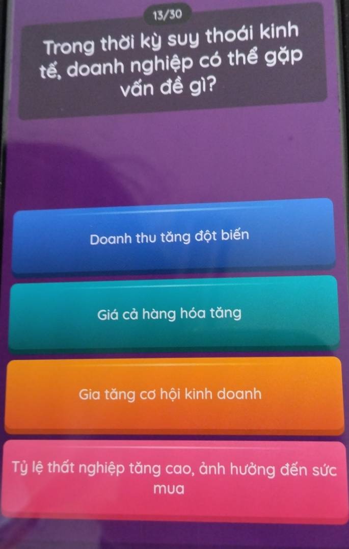 13/30
Trong thời kỳ suy thoái kinh
tế, doanh nghiệp có thể gặp
vấn đề gì?
Doanh thu tăng đột biến
Giá cả hàng hóa tăng
Gia tăng cơ hội kinh doanh
Tỷ lệ thất nghiệp tăng cao, ảnh hưởng đến sức
mua