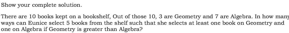 Show your complete solution. 
There are 10 books kept on a bookshelf, Out of those 10, 3 are Geometry and 7 are Algebra. In how many 
ways can Eunice select 5 books from the shelf such that she selects at least one book on Geometry and 
one on Algebra if Geometry is greater than Algebra?