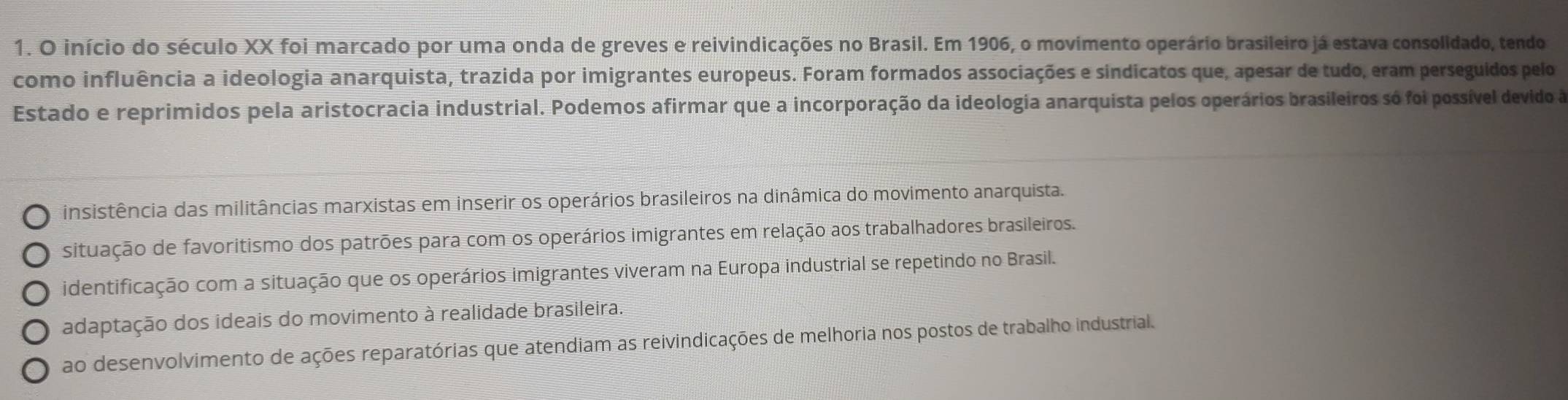 início do século XX foi marcado por uma onda de greves e reivindicações no Brasil. Em 1906, o movimento operário brasileiro já estava consolidado, tendo
como influência a ideologia anarquista, trazida por imigrantes europeus. Foram formados associações e sindicatos que, apesar de tudo, eram perseguidos pelo
Estado e reprimidos pela aristocracia industrial. Podemos afirmar que a incorporação da ideologia anarquista pelos operários brasileiros só foi possível devido à
insistência das militâncias marxistas em inserir os operários brasileiros na dinâmica do movimento anarquista.
situação de favoritismo dos patrões para com os operários imigrantes em relação aos trabalhadores brasileiros.
identificação com a situação que os operários imigrantes viveram na Europa industrial se repetindo no Brasil.
adaptação dos ideais do movimento à realidade brasileira.
ao desenvolvimento de ações reparatórias que atendiam as reivindicações de melhoria nos postos de trabalho industrial.